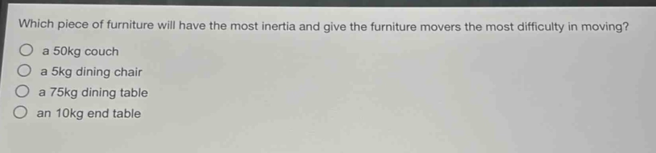 which piece of furniture will have the most inertia and give the furniture movers the most difficulty in moving?\n○ a 50kg couch\n○ a 5kg dining chair\n○ a 75kg dining table\n○ an 10kg end table