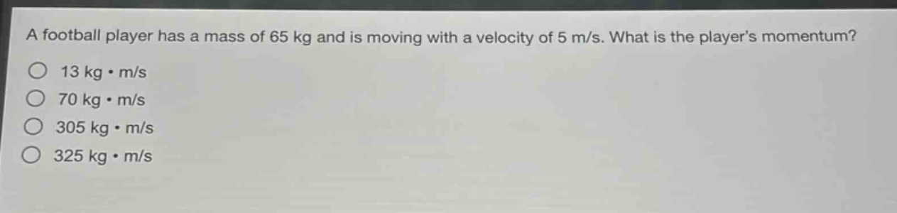 a football player has a mass of 65 kg and is moving with a velocity of 5 m/s. what is the players momentum?\n13 kg·m/s\n70 kg·m/s\n305 kg·m/s\n325 kg·m/s