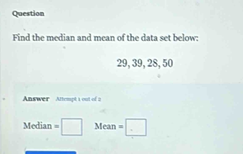question\nfind the median and mean of the data set below:\n29, 39, 28, 50\nanswer attempt 1 out of 2\nmedian = \nmean =
