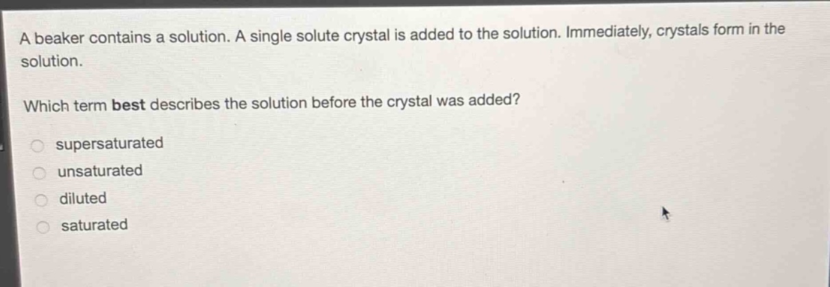 a beaker contains a solution. a single solute crystal is added to the solution. immediately, crystals form in the solution.\nwhich term best describes the solution before the crystal was added?\n○ supersaturated\n○ unsaturated\n○ diluted\n○ saturated