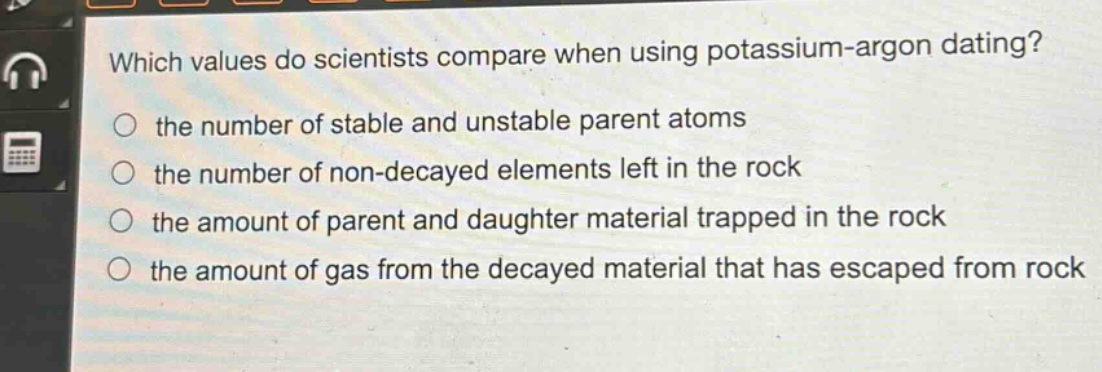 which values do scientists compare when using potassium - argon dating?\n the number of stable and unstable parent atoms\n the number of non - decayed elements left in the rock\n the amount of parent and daughter material trapped in the rock\n the amount of gas from the decayed material that has escaped from rock