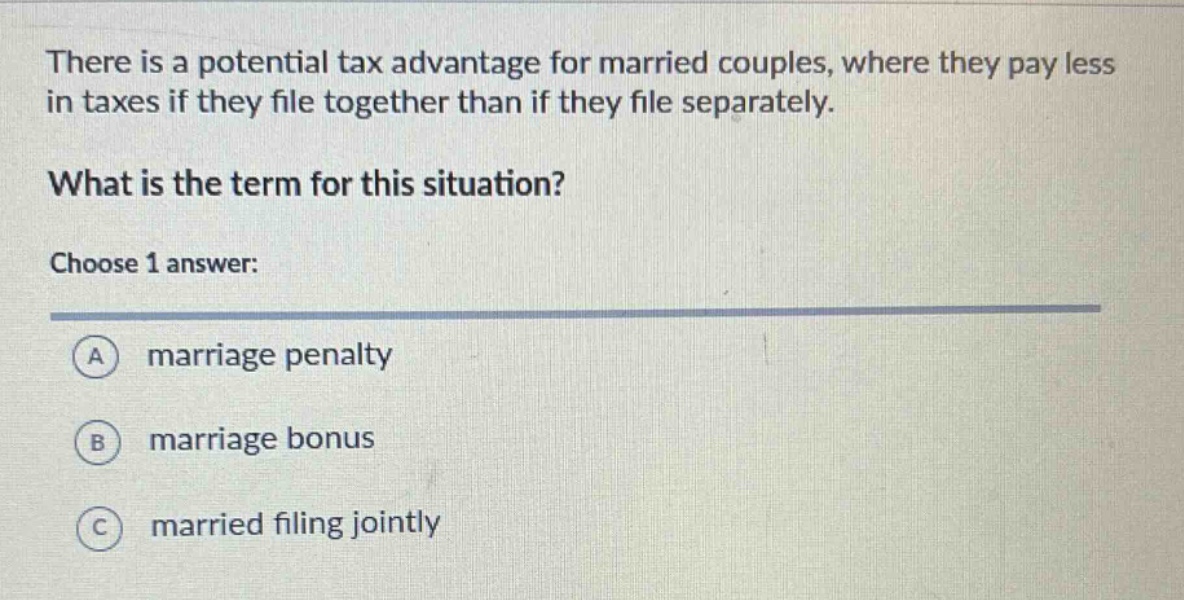 there is a potential tax advantage for married couples, where they pay less in taxes if they file together than if they file separately.\nwhat is the term for this situation?\nchoose 1 answer:\na marriage penalty\nb marriage bonus\nc married filing jointly