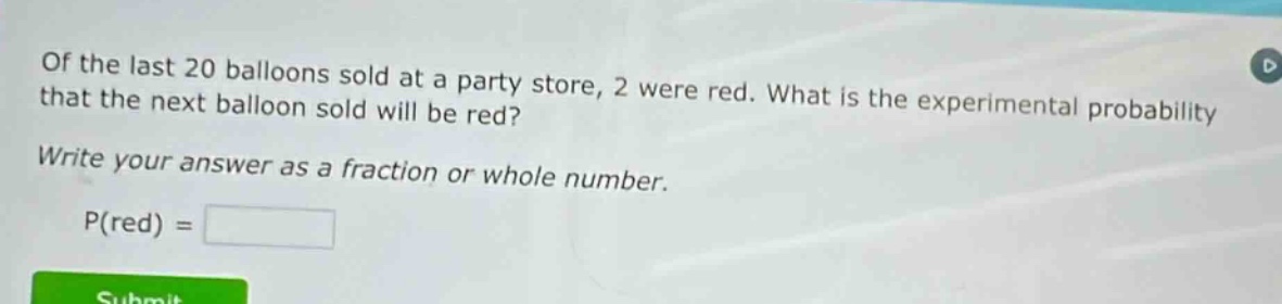of the last 20 balloons sold at a party store, 2 were red. what is the experimental probability that the next balloon sold will be red? write your answer as a fraction or whole number. p(red) =