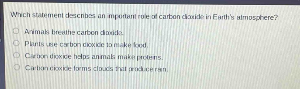 which statement describes an important role of carbon dioxide in earth’s atmosphere?\nanimals breathe carbon dioxide.\nplants use carbon dioxide to make food.\ncarbon dioxide helps animals make proteins.\ncarbon dioxide forms clouds that produce rain.