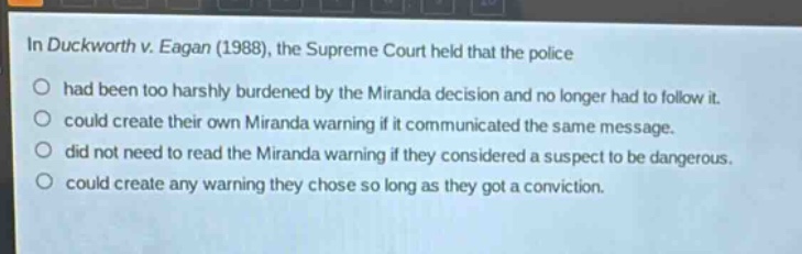 in duckworth v. eagan (1988), the supreme court held that the police\nhad been too harshly burdened by the miranda decision and no longer had to follow it.\ncould create their own miranda warning if it communicated the same message.\ndid not need to read the miranda warning if they considered a suspect to be dangerous.\ncould create any warning they chose so long as they got a conviction.