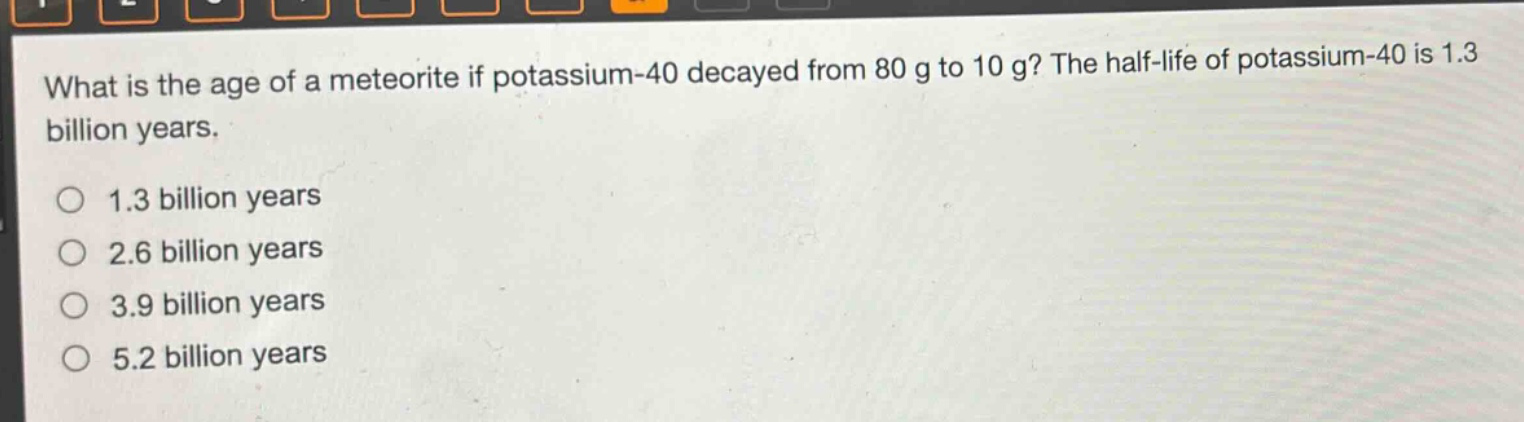 what is the age of a meteorite if potassium - 40 decayed from 80 g to 10 g? the half - life of potassium - 40 is 1.3 billion years.\n1.3 billion years\n2.6 billion years\n3.9 billion years\n5.2 billion years