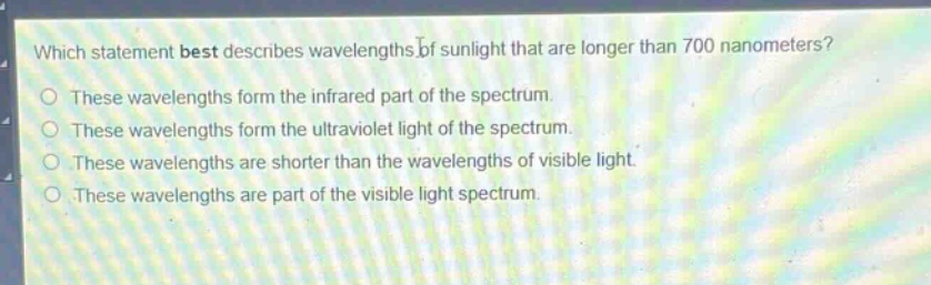 which statement best describes wavelengths of sunlight that are longer than 700 nanometers?\no these wavelengths form the infrared part of the spectrum.\no these wavelengths form the ultraviolet light of the spectrum.\no these wavelengths are shorter than the wavelengths of visible light.\no these wavelengths are part of the visible light spectrum.