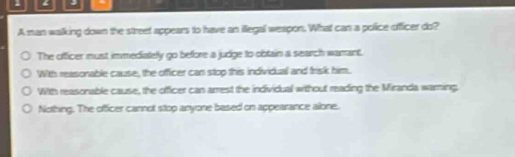 a man walking down the street appears to have an illegal weapon. what can a police officer do?\no the officer must immediately go before a judge to obtain a search warrant.\no with reasonable cause, the officer can stop this individual and frisk him.\no with reasonable cause, the officer can arrest the individual without reading the miranda warning.\no nothing. the officer cannot stop anyone based on appearance alone.