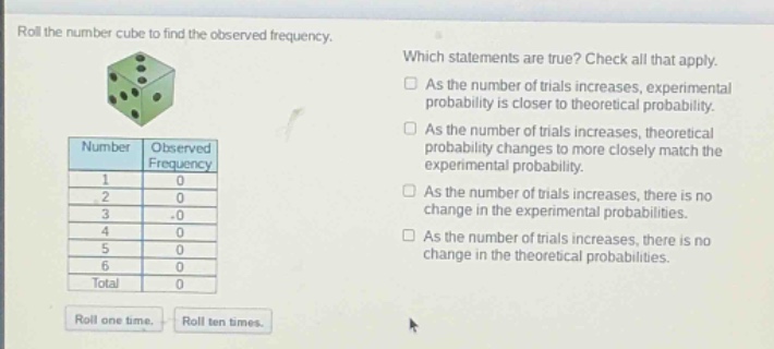 roll the number cube to find the observed frequency. which statements are true? check all that apply. as the number of trials increases, experimental probability is closer to theoretical probability. as the number of trials increases, theoretical probability changes to more closely match the experimental probability. as the number of trials increases, there is no change in the experimental probabilities. as the number of trials increases, there is no change in the theoretical probabilities. number observed frequency 1 0 2 0 3 0 4 0 5 0 6 0 total 0 roll one time. roll ten times.
