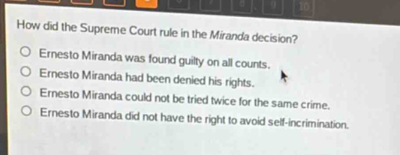 how did the supreme court rule in the miranda decision?\n○ ernesto miranda was found guilty on all counts.\n○ ernesto miranda had been denied his rights.\n○ ernesto miranda could not be tried twice for the same crime.\n○ ernesto miranda did not have the right to avoid self - incrimination.