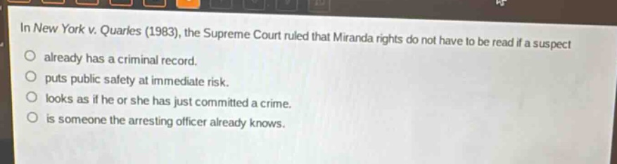in new york v. quarles (1983), the supreme court ruled that miranda rights do not have to be read if a suspect\no already has a criminal record.\no puts public safety at immediate risk.\no looks as if he or she has just committed a crime.\no is someone the arresting officer already knows.