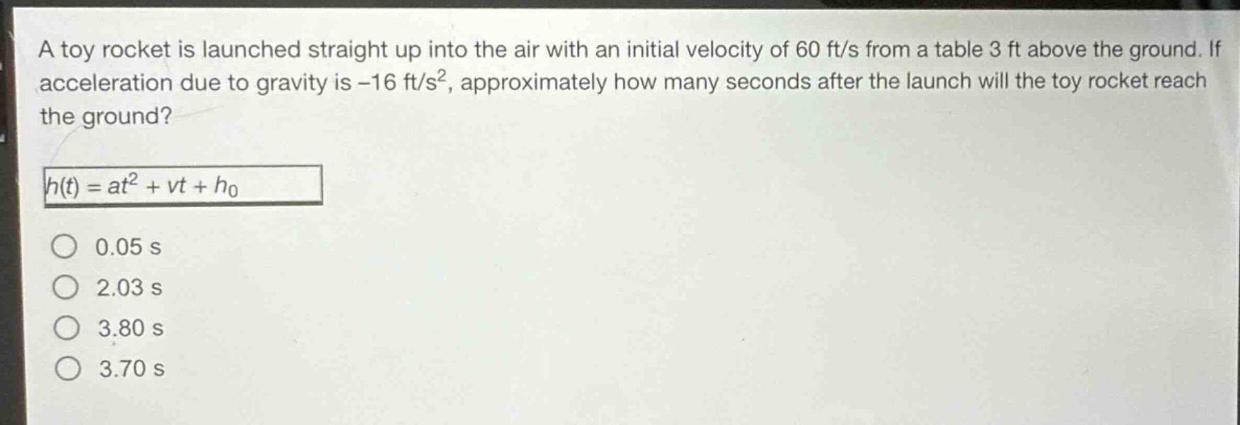 a toy rocket is launched straight up into the air with an initial velocity of 60 ft/s from a table 3 ft above the ground. if acceleration due to gravity is -16 ft/s², approximately how many seconds after the launch will the toy rocket reach the ground?\nh(t)=at² + vt + h₀\n0.05 s\n2.03 s\n3.80 s\n3.70 s