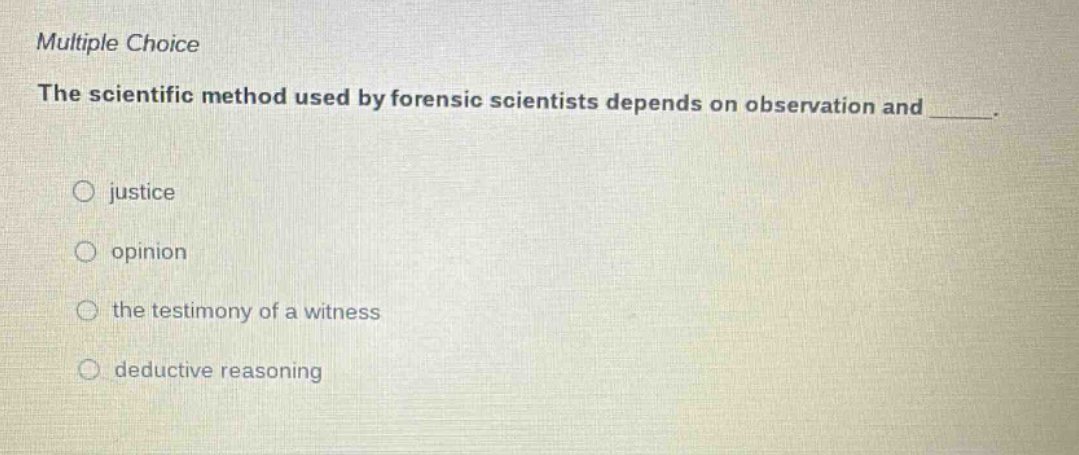 multiple choice\nthe scientific method used by forensic scientists depends on observation and ______.\n\n○ justice\n○ opinion\n○ the testimony of a witness\n○ deductive reasoning