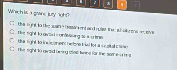 which is a grand jury right?\no the right to the same treatment and rules that all citizens receive\no the right to avoid confessing to a crime\no the right to indictment before trial for a capital crime\no the right to avoid being tried twice for the same crime
