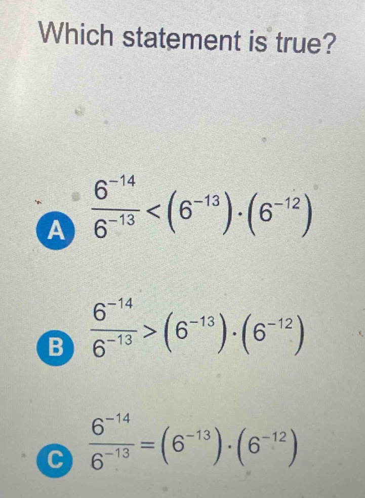 which statement is true?\na $\frac{6^{-14}}{6^{-13}}<(6^{-13})cdot(6^{-12})$\nb $\frac{6^{-14}}{6^{-13}}>(6^{-13})cdot(6^{-12})$\nc $\frac{6^{-14}}{6^{-13}}=(6^{-13})cdot(6^{-12})$