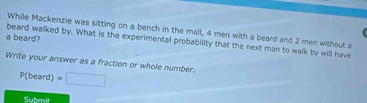 while mackenzie was sitting on a bench in the mall, 4 men with a beard and 2 men without a beard walked by. what is the experimental probability that the next man to walk by will have a beard? write your answer as a fraction or whole number. p(beard) =