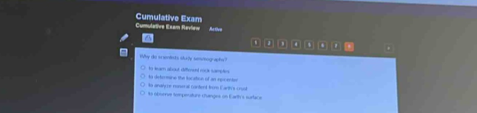 cumulative exam cumulative exam review active\nwhy do scientists study seismographs?\n- to learn about different rock samples\n- to determine the location of an earthquake\n- to analyze mineral content of earths crust\n- to observe temperature changes on earths surface
