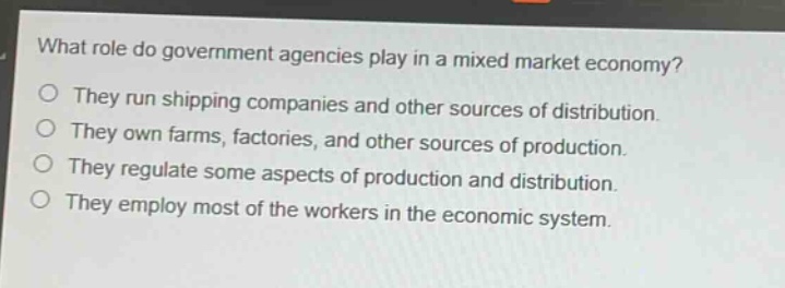 what role do government agencies play in a mixed market economy?\no they run shipping companies and other sources of distribution.\no they own farms, factories, and other sources of production.\no they regulate some aspects of production and distribution.\no they employ most of the workers in the economic system.