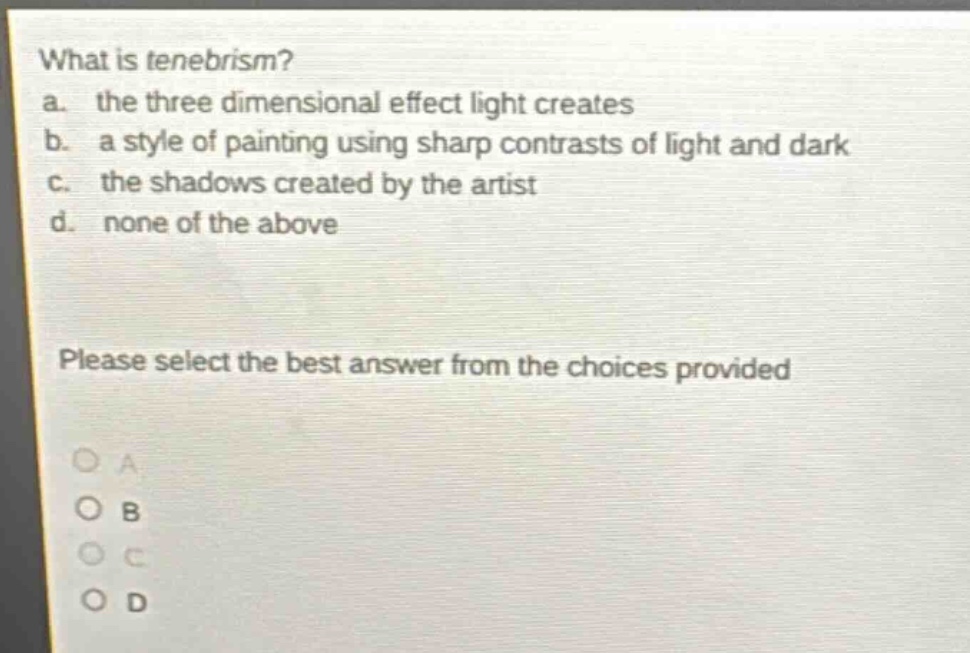 what is tenebrism?\na. the three dimensional effect light creates\nb. a style of painting using sharp contrasts of light and dark\nc. the shadows created by the artist\nd. none of the above\nplease select the best answer from the choices provided