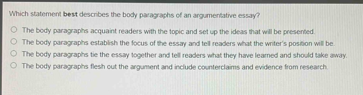 which statement best describes the body paragraphs of an argumentative essay?\nthe body paragraphs acquaint readers with the topic and set up the ideas that will be presented.\nthe body paragraphs establish the focus of the essay and tell readers what the writer’s position will be.\nthe body paragraphs tie the essay together and tell readers what they have learned and should take away.\nthe body paragraphs flesh out the argument and include counterclaims and evidence from research.