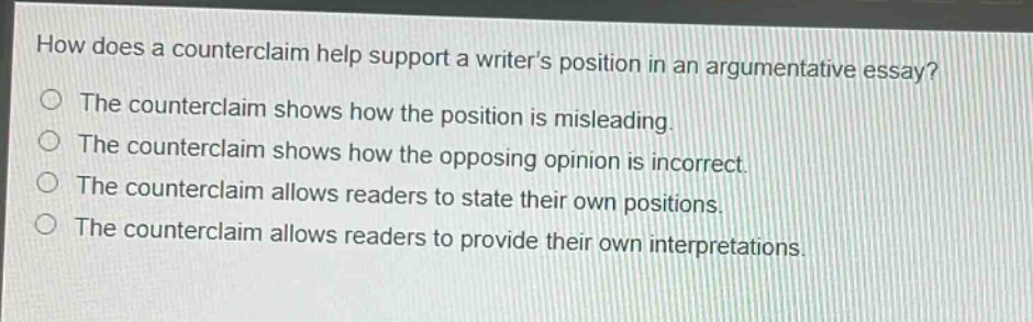 how does a counterclaim help support a writer’s position in an argumentative essay?\nthe counterclaim shows how the position is misleading.\nthe counterclaim shows how the opposing opinion is incorrect.\nthe counterclaim allows readers to state their own positions.\nthe counterclaim allows readers to provide their own interpretations.