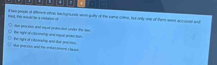 if two people of different ethnic backgrounds were guilty of the same crime, but only one of them were accused and tried, this would be a violation of\ndue process and equal protection under the law.\nthe right of citizenship and equal protection.\nthe right of citizenship and due process.\ndue process and the enforcement clause.