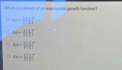 which is a stretch of an exponential growth function?\n$f(x)=\frac{2}{3}(\frac{2}{3})^x$\n$f(x)=\frac{3}{2}(\frac{2}{3})^x$\n$f(x)=\frac{3}{2}(\frac{3}{2})^x$\n$f(x)=\frac{2}{3}(\frac{3}{2})^x$