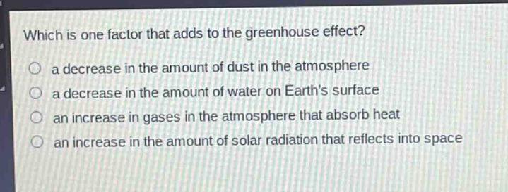 which is one factor that adds to the greenhouse effect?\n○ a decrease in the amount of dust in the atmosphere\n○ a decrease in the amount of water on earths surface\n○ an increase in gases in the atmosphere that absorb heat\n○ an increase in the amount of solar radiation that reflects into space
