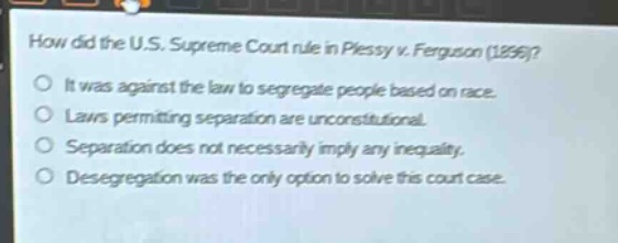 how did the u.s. supreme court rule in plessy v. ferguson (1896)?\nit was against the law to segregate people based on race.\nlaws permitting separation are unconstitutional.\nseparation does not necessarily imply any inequality.\ndesegregation was the only option to solve this court case.