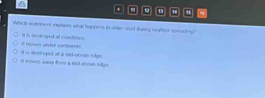 which statement explains what happens to older crust during seafloor spreading?\nit is destroyed at coastlines.\nit moves under continents.\nit is destroyed at a mid - ocean ridge.\nit moves away from a mid - ocean ridge.