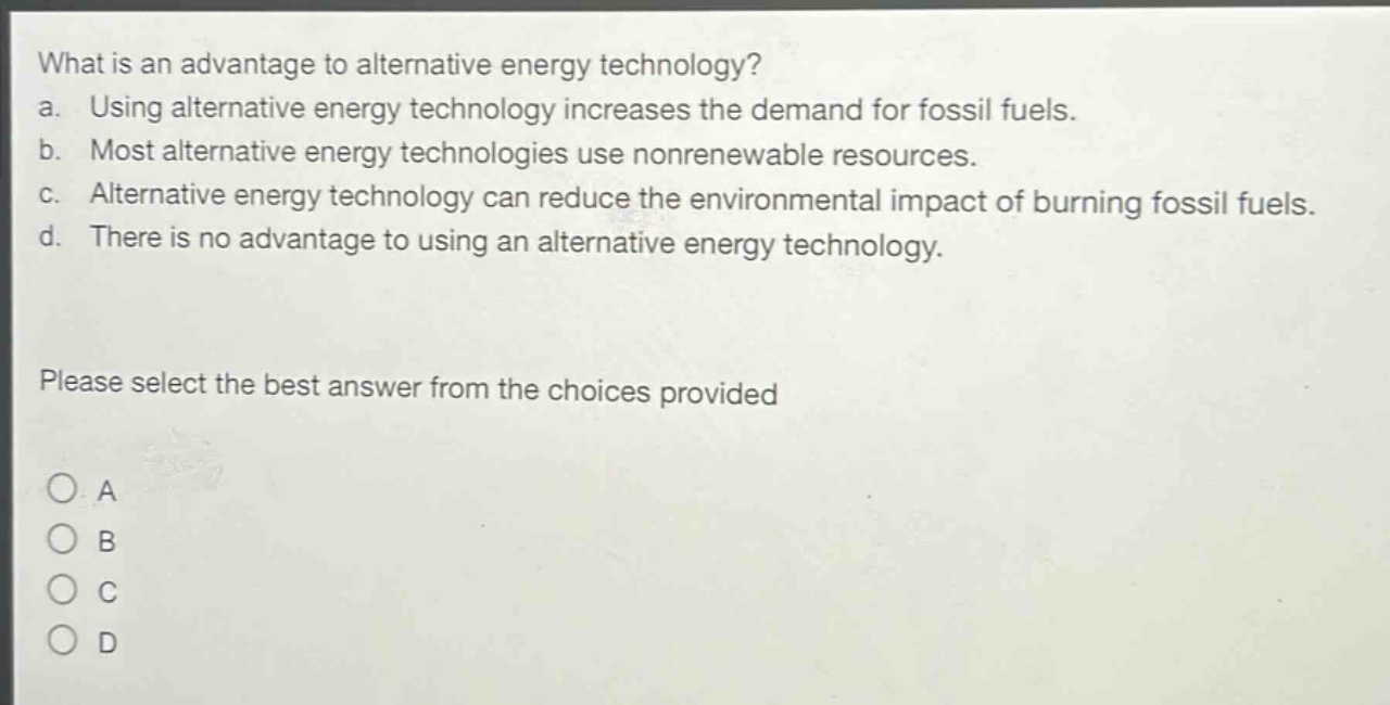 what is an advantage to alternative energy technology?\na. using alternative energy technology increases the demand for fossil fuels.\nb. most alternative energy technologies use nonrenewable resources.\nc. alternative energy technology can reduce the environmental impact of burning fossil fuels.\nd. there is no advantage to using an alternative energy technology.\nplease select the best answer from the choices provided\na\nb\nc\nd