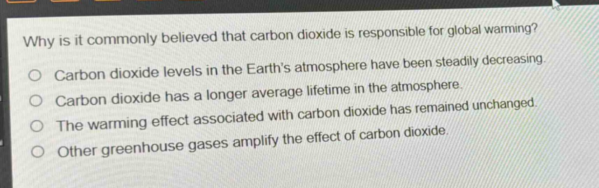 why is it commonly believed that carbon dioxide is responsible for global warming?\ncarbon dioxide levels in the earth’s atmosphere have been steadily decreasing.\ncarbon dioxide has a longer average lifetime in the atmosphere.\nthe warming effect associated with carbon dioxide has remained unchanged.\nother greenhouse gases amplify the effect of carbon dioxide.