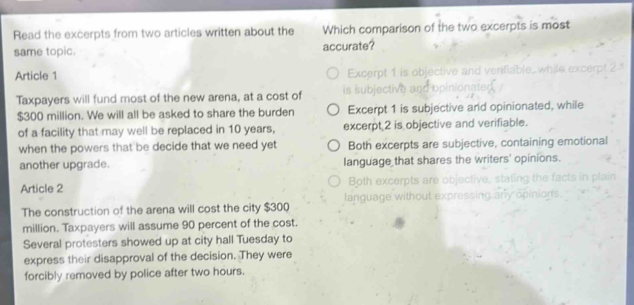 read the excerpts from two articles written about the same topic.\narticle 1\ntaxpayers will fund most of the new arena, at a cost of $300 million. we will all be asked to share the burden of a facility that may well be replaced in 10 years, when the powers that be decide that we need yet another upgrade.\narticle 2\nthe construction of the arena will cost the city $300 million. taxpayers will assume 90 percent of the cost. several protesters showed up at city hall tuesday to express their disapproval of the decision. they were forcibly removed by police after two hours.\nwhich comparison of the two excerpts is most accurate?\nexcerpt 1 is objective and verifiable, while excerpt 2 is subjective and opinionated.\nexcerpt 1 is subjective and opinionated, while excerpt 2 is objective and verifiable.\nboth excerpts are subjective, containing emotional language that shares the writers’ opinions.\nboth excerpts are objective, stating the facts in plain language without expressing any opinions.