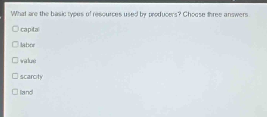 what are the basic types of resources used by producers? choose three answers.\n□ capital\n□ labor\n□ value\n□ scarcity\n□ land