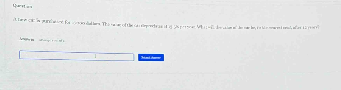 question\na new car is purchased for 17000 dollars. the value of the car depreciates at 13.5% per year. what will the value of the car be, to the nearest cent, after 12 years?\nanswer attempt 1 out of 2
