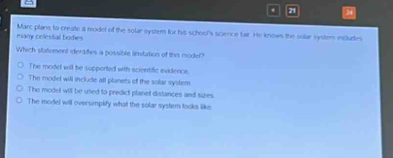 marc plans to create a model of the solar system for his schools science fair. he knows the solar system includes many celestial bodies. which statement identifies a possible limitation of this model? the model will be supported with scientific evidence. the model will include all planets of the solar system. the model will be used to predict planet distances and sizes. the model will oversimplify what the solar system looks like.