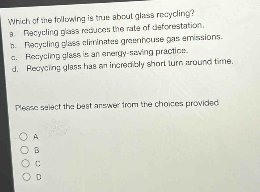 which of the following is true about glass recycling?\na. recycling glass reduces the rate of deforestation.\nb. recycling glass eliminates greenhouse gas emissions.\nc. recycling glass is an energy - saving practice.\nd. recycling glass has an incredibly short turn around time.\nplease select the best answer from the choices provided\na\nb\nc\nd