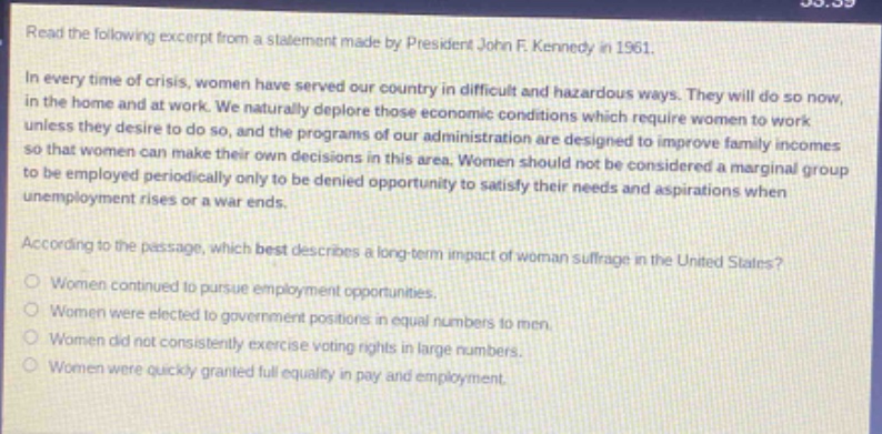 read the following excerpt from a statement made by president john f. kennedy in 1961.\nin every time of crisis, women have served our country in difficult and hazardous ways. they will do so now, in the home and at work. we naturally deplore those economic conditions which require women to work unless they desire to do so, and the programs of our administration are designed to improve family incomes so that women can make their own decisions in this area. women should not be considered a marginal group to be employed periodically only to be denied opportunity to satisfy their needs and aspirations when unemployment rises or a war ends.\naccording to the passage, which best describes a long - term impact of woman suffrage in the united states?\nwomen continued to pursue employment opportunities.\nwomen were elected to government positions in equal numbers to men.\nwomen did not consistently exercise voting rights in large numbers.\nwomen were quickly granted full equality in pay and employment.