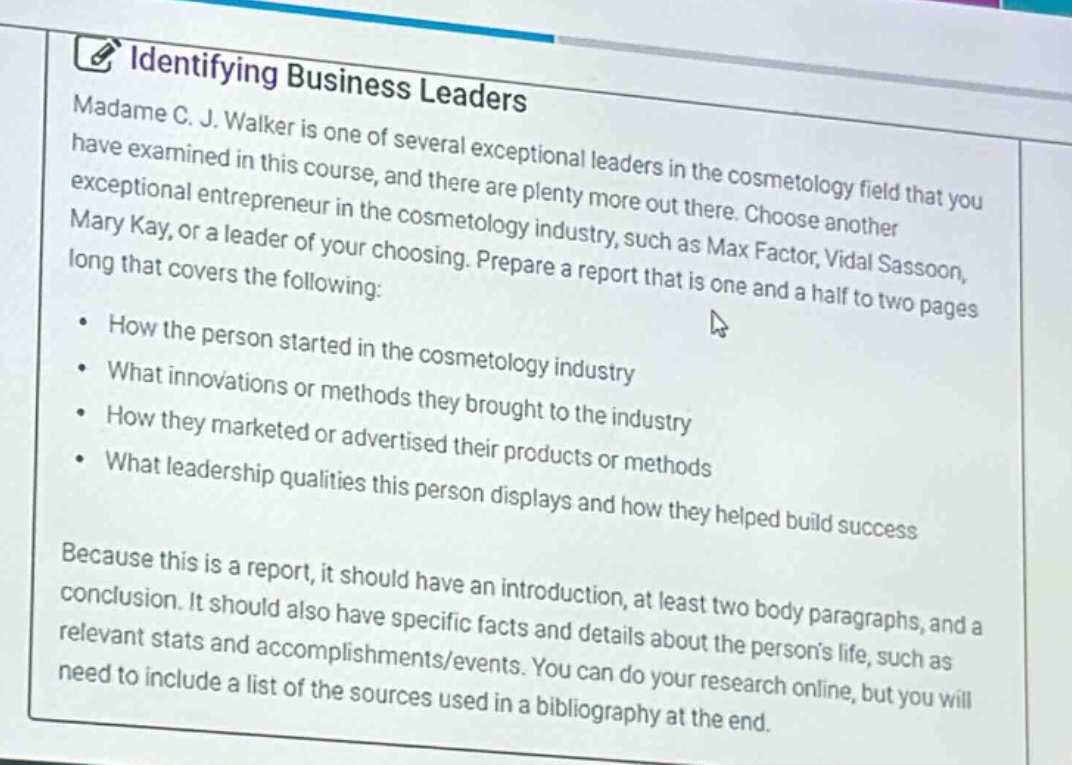 identifying business leaders\nmadame c. j. walker is one of several exceptional leaders in the cosmetology field that you have examined in this course, and there are plenty more out there. choose another exceptional entrepreneur in the cosmetology industry, such as max factor, vidal sassoon, mary kay, or a leader of your choosing. prepare a report that is one and a half to two pages long that covers the following:\n- how the person started in the cosmetology industry\n- what innovations or methods they brought to the industry\n- how they marketed or advertised their products or methods\n- what leadership qualities this person displays and how they helped build success\nbecause this is a report, it should have an introduction, at least two body paragraphs, and a conclusion. it should also have specific facts and details about the persons life, such as relevant stats and accomplishments/events. you can do your research online, but you will need to include a list of the sources used in a bibliography at the end.