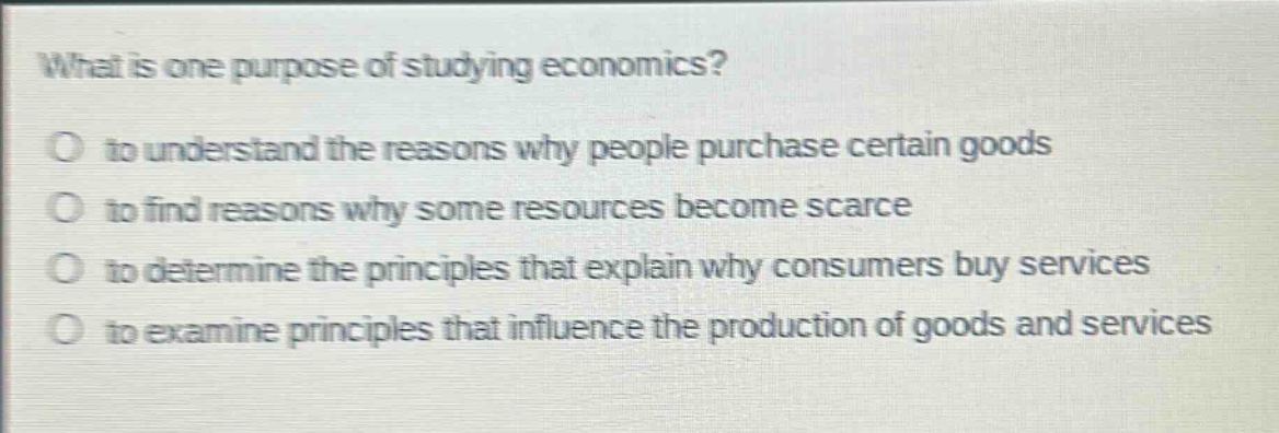 what is one purpose of studying economics?\no to understand the reasons why people purchase certain goods\no to find reasons why some resources become scarce\no to determine the principles that explain why consumers buy services\no to examine principles that influence the production of goods and services