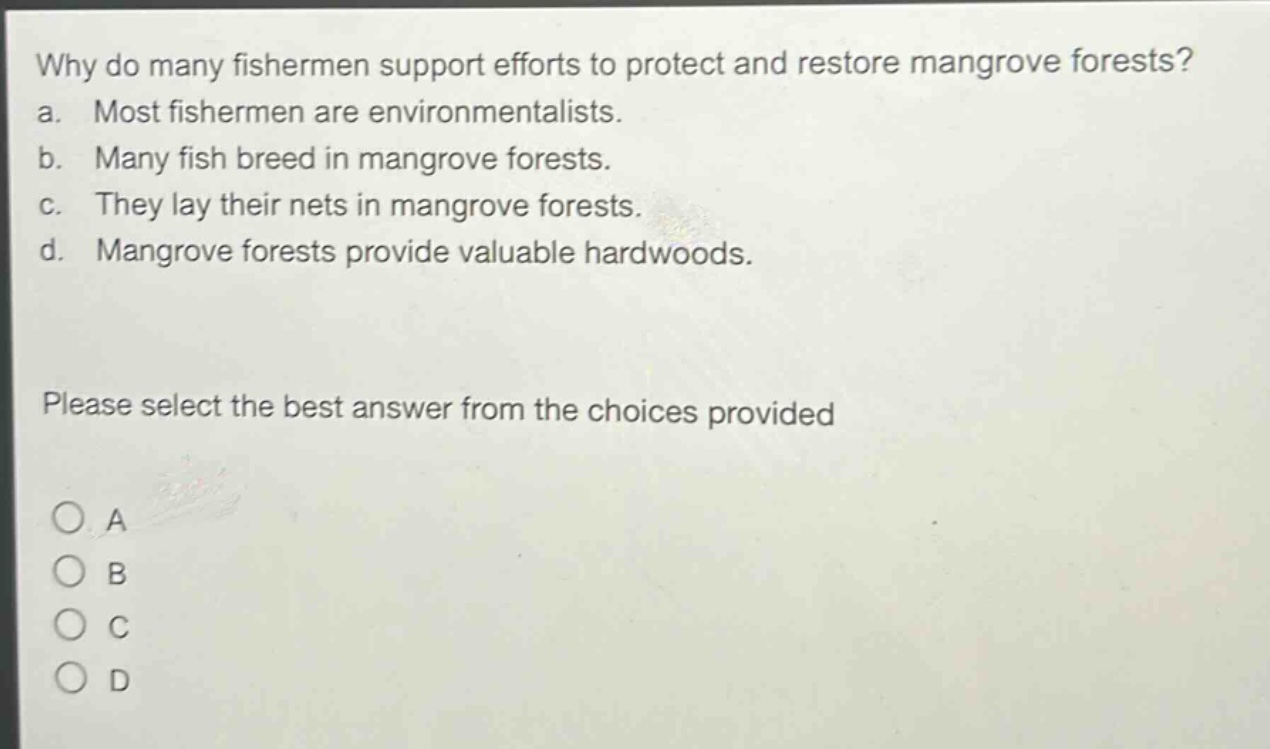 why do many fishermen support efforts to protect and restore mangrove forests? a. most fishermen are environmentalists. b. many fish breed in mangrove forests. c. they lay their nets in mangrove forests. d. mangrove forests provide valuable hardwoods. please select the best answer from the choices provided