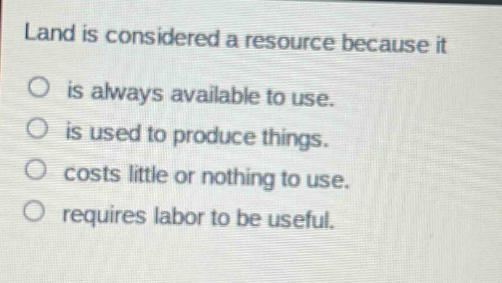 land is considered a resource because it\n○ is always available to use.\n○ is used to produce things.\n○ costs little or nothing to use.\n○ requires labor to be useful.