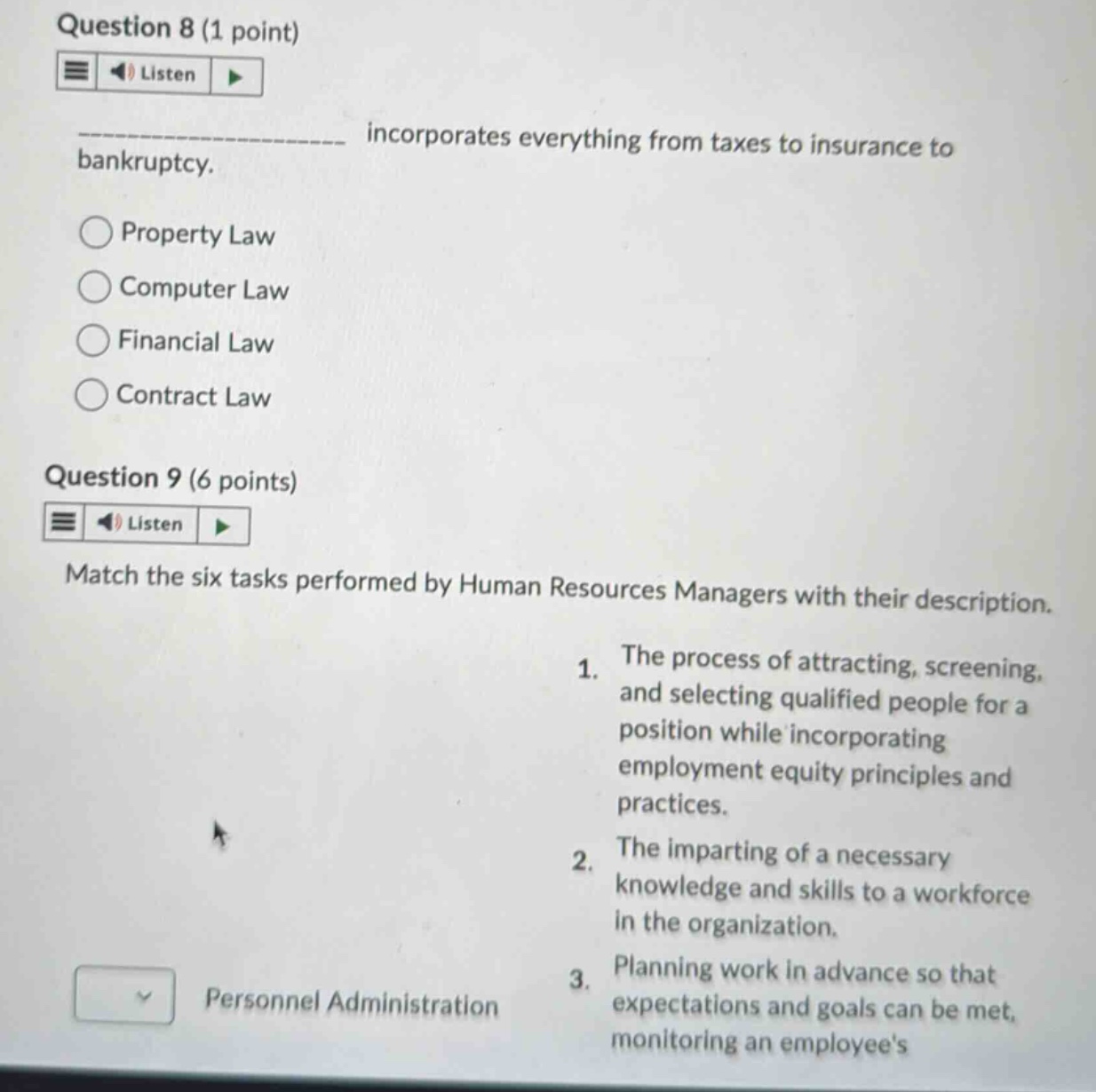 question 8 (1 point)\nincorporates everything from taxes to insurance to bankruptcy.\nproperty law\ncomputer law\nfinancial law\ncontract law\nquestion 9 (6 points)\nmatch the six tasks performed by human resources managers with their description.\n1. the process of attracting, screening, and selecting qualified people for a position while incorporating employment equity principles and practices.\n2. the imparting of a necessary knowledge and skills to a workforce in the organization.\n3. planning work in advance so that expectations and goals can be met, monitoring an employees\npersonnel administration