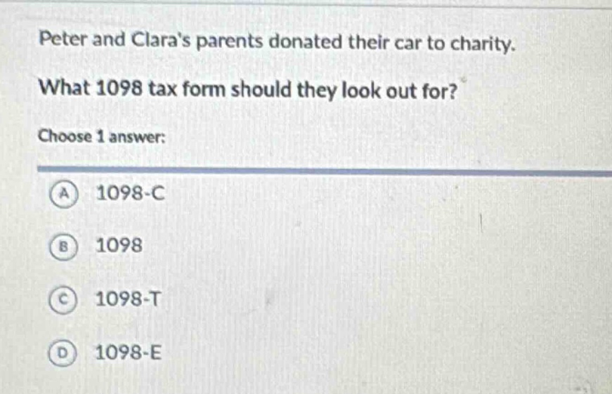 peter and claras parents donated their car to charity. what 1098 tax form should they look out for? choose 1 answer: a 1098 - c b 1098 c 1098 - t d 1098 - e