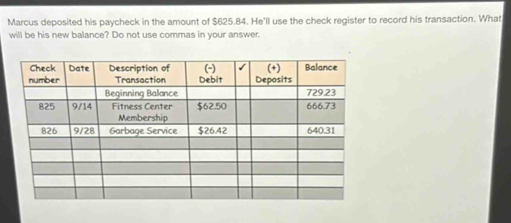 marcus deposited his paycheck in the amount of $625.84. hell use the check register to record his transaction. what will be his new balance? do not use commas in your answer.\n\n| check number | date | description of transaction | (-) debit | (+) deposits | balance |\n| ---- | ---- | ---- | ---- | ---- | ---- |\n| | | beginning balance | | | 729.23 |\n| 825 | 9/14 | fitness center membership | $62.50 | | 666.73 |\n| 826 | 9/28 | garbage service | $26.42 | | 640.31 |