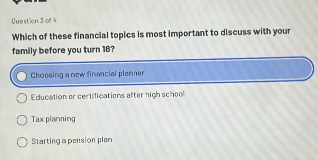 question 3 of 4\nwhich of these financial topics is most important to discuss with your family before you turn 18?\nchoosing a new financial planner\neducation or certifications after high school\ntax planning\nstarting a pension plan