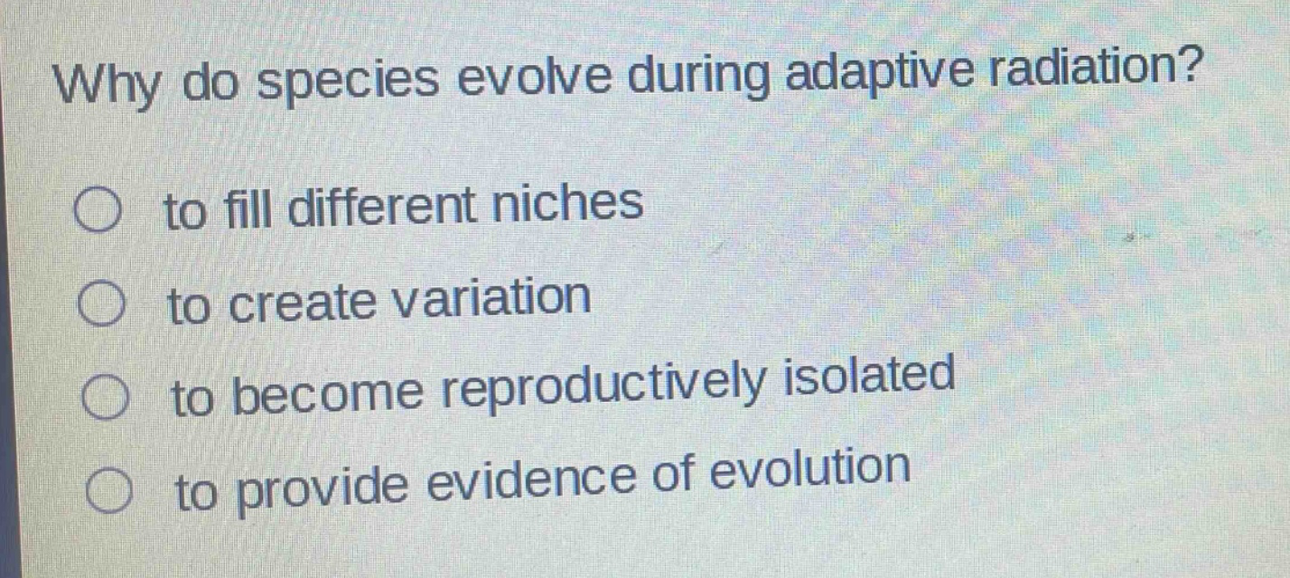 why do species evolve during adaptive radiation?\n○ to fill different niches\n○ to create variation\n○ to become reproductively isolated\n○ to provide evidence of evolution
