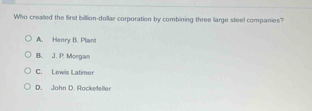 who created the first billion - dollar corporation by combining three large steel companies?\na. henry b. plant\nb. j. p. morgan\nc. lewis latimer\nd. john d. rockefeller