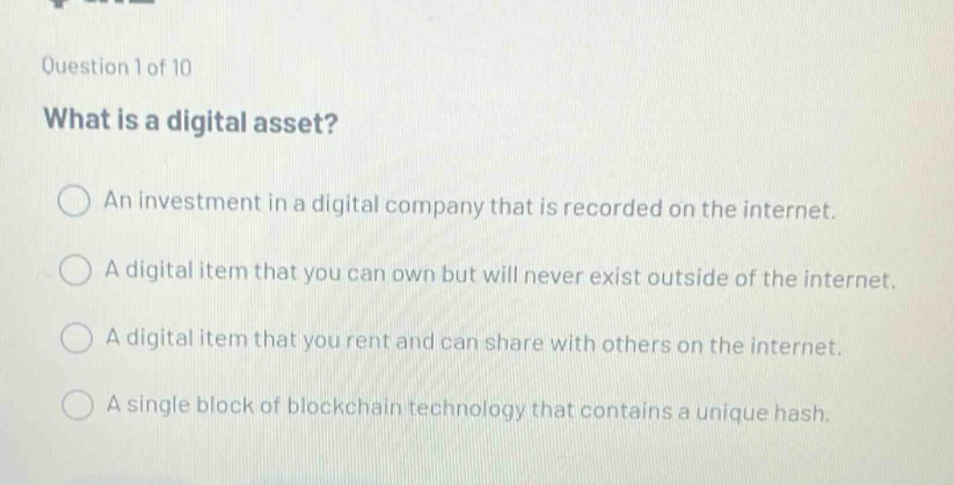 question 1 of 10\nwhat is a digital asset?\n○ an investment in a digital company that is recorded on the internet.\n○ a digital item that you can own but will never exist outside of the internet.\n○ a digital item that you rent and can share with others on the internet.\n○ a single block of blockchain technology that contains a unique hash.