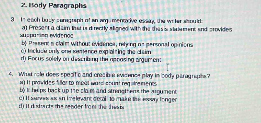 2. body paragraphs\n3. in each body paragraph of an argumentative essay, the writer should:\na) present a claim that is directly aligned with the thesis statement and provides supporting evidence\nb) present a claim without evidence, relying on personal opinions\nc) include only one sentence explaining the claim\nd) focus solely on describing the opposing argument\n4. what role does specific and credible evidence play in body paragraphs?\na) it provides filler to meet word - count requirements\nb) it helps back up the claim and strengthens the argument\nc) it serves as an irrelevant detail to make the essay longer\nd) it distracts the reader from the thesis